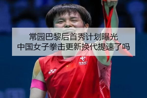 常园巴黎后首秀计划曝光 中国女子拳击更新换代提速了吗