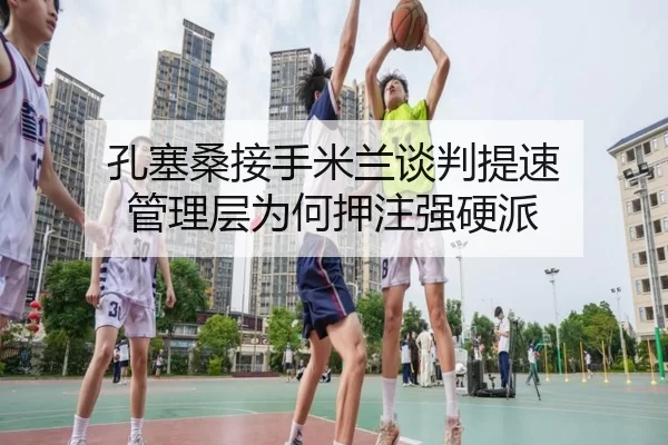 孔塞桑接手米兰谈判提速 管理层为何押注强硬派