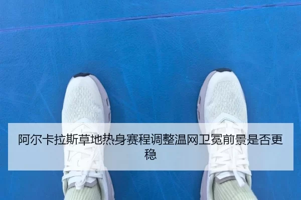 阿尔卡拉斯草地热身赛程调整温网卫冕前景是否更稳