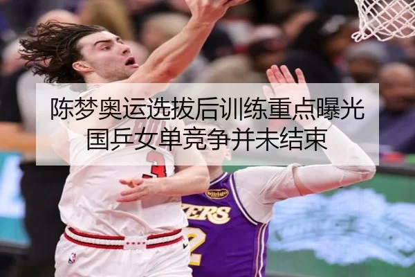 陈梦奥运选拔后训练重点曝光 国乒女单竞争并未结束
