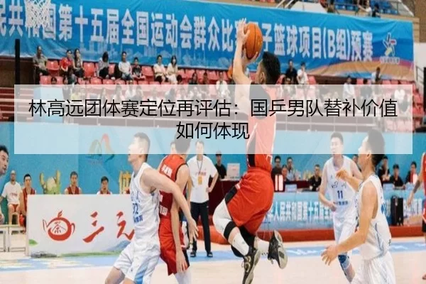 林高远团体赛定位再评估：国乒男队替补价值如何体现